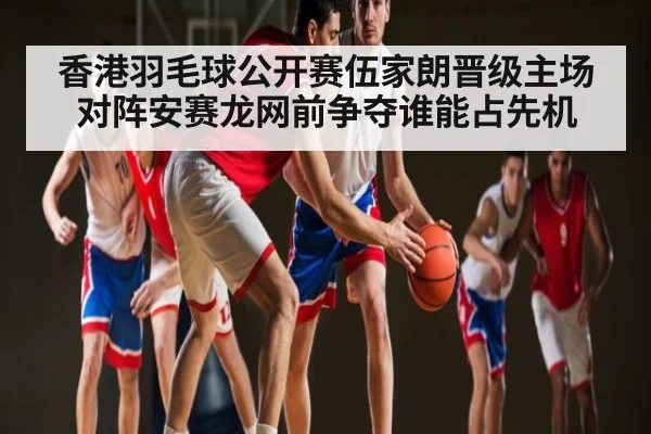 香港羽毛球公开赛伍家朗晋级主场对阵安赛龙网前争夺谁能占先机